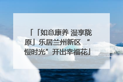 「如意康养 漫享陇原」乐居兰州新区 “慢时光”开出幸福花