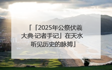 「2025年公祭伏羲大典·记者手记」在天水 听见历史的脉搏