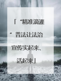 “精准滴灌”普法让法治宣传实起来、活起来