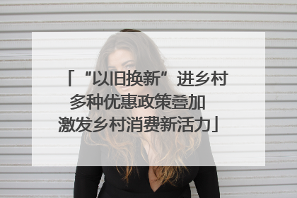 “以旧换新”进乡村 多种优惠政策叠加 激发乡村消费新活力