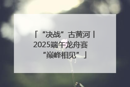 “决战”古黄河丨2025端午龙舟赛“巅峰相见”