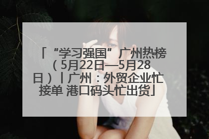 “学习强国”广州热榜（5月22日—5月28日）丨广州：外贸企业忙接单 港口码头忙出货