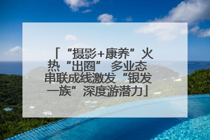“摄影+康养”火热“出圈” 多业态串联成线激发“银发一族”深度游潜力