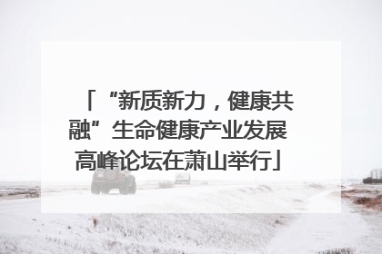 “新质新力，健康共融”生命健康产业发展高峰论坛在萧山举行