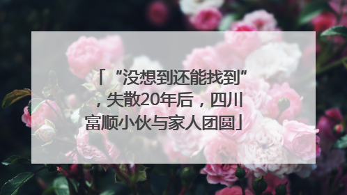 “没想到还能找到”，失散20年后，四川富顺小伙与家人团圆