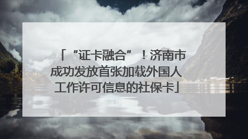 “证卡融合”！济南市成功发放首张加载外国人工作许可信息的社保卡