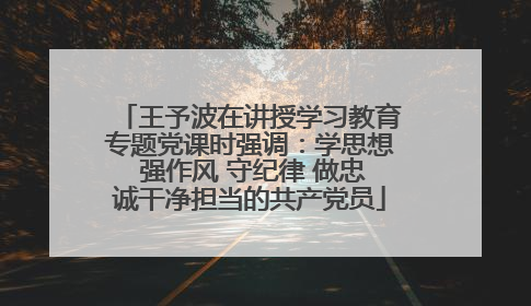 王予波在讲授学习教育专题党课时强调：学思想 强作风 守纪律 做忠诚干净担当的共产党员