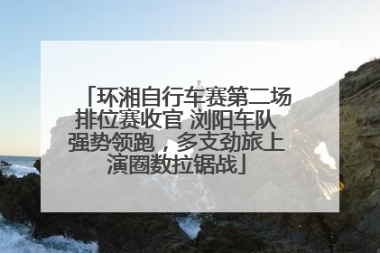 环湘自行车赛第二场排位赛收官 浏阳车队强势领跑，多支劲旅上演圈数拉锯战