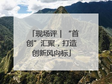 现场评｜“首创”汇聚，打造创新风向标