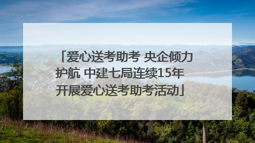 爱心送考助考 央企倾力护航 中建七局连续15年开展爱心送考助考活动