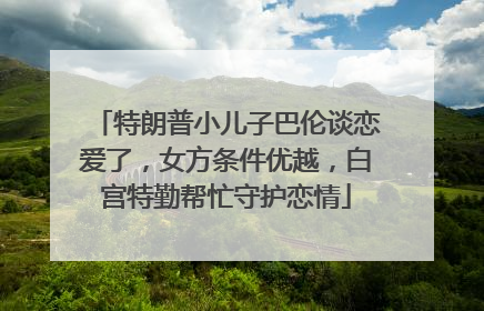 特朗普小儿子巴伦谈恋爱了，女方条件优越，白宫特勤帮忙守护恋情