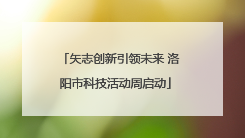 矢志创新引领未来 洛阳市科技活动周启动