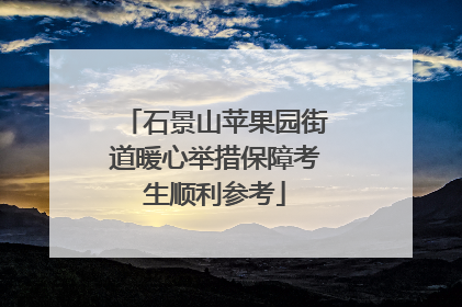 石景山苹果园街道暖心举措保障考生顺利参考