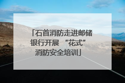 石首消防走进邮储银行开展 “花式”消防安全培训