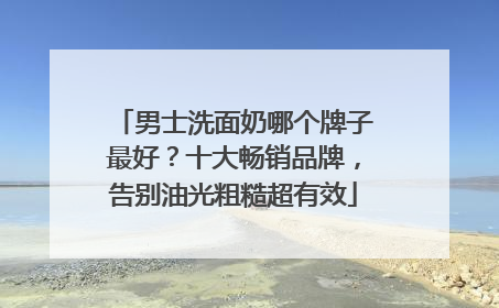 男士洗面奶哪个牌子最好？十大畅销品牌，告别油光粗糙超有效