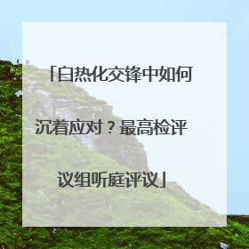 白热化交锋中如何沉着应对？最高检评议组听庭评议
