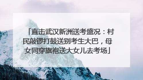 直击武汉新洲送考盛况：村民敲锣打鼓送别考生大巴，母女同穿旗袍送大女儿去考场