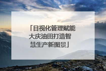 目视化管理赋能 大庆油田打造智慧生产新图景