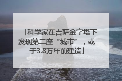 科学家在吉萨金字塔下发现第二座“城市”，或于3.8万年前建造