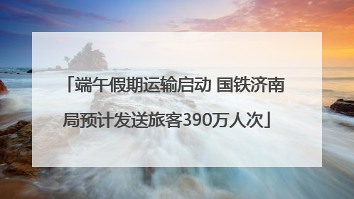 端午假期运输启动 国铁济南局预计发送旅客390万人次