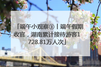 端午小观察③丨端午假期收官，湖南累计接待游客1728.81万人次
