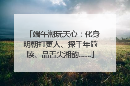 端午潮玩天心：化身明朝打更人、探千年简牍、品舌尖湘韵……