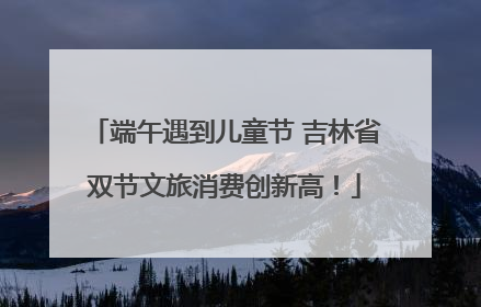 端午遇到儿童节 吉林省双节文旅消费创新高！
