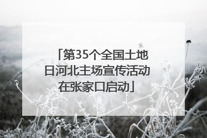 第35个全国土地日河北主场宣传活动在张家口启动