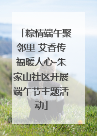 粽情端午聚邻里 艾香传福暖人心-朱家山社区开展端午节主题活动