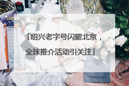 绍兴老字号闪耀北京，全球推介活动引关注