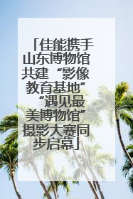佳能携手山东博物馆共建“影像教育基地” “遇见最美博物馆”摄影大赛同步启幕