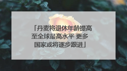 丹麦将退休年龄提高至全球最高水平 更多国家或将逐步跟进
