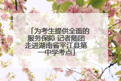 为考生提供全面的服务保障 记者随团走进湖南省平江县第一中学考点