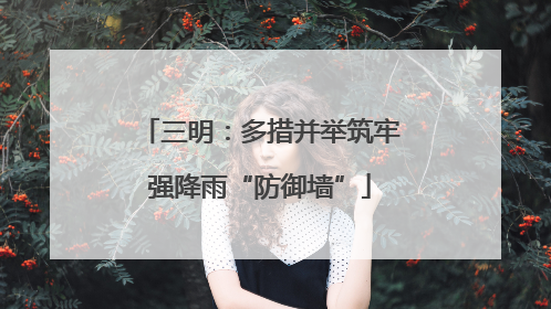 三明：多措并举筑牢强降雨“防御墙”