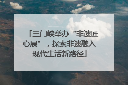 三门峡举办“非遗匠心展”，探索非遗融入现代生活新路径