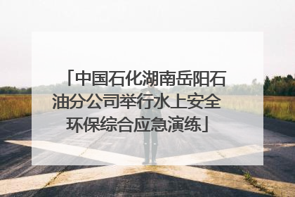 中国石化湖南岳阳石油分公司举行水上安全环保综合应急演练