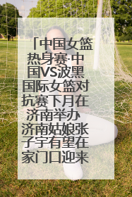 中国女篮热身赛·中国VS波黑国际女篮对抗赛下月在济南举办 济南姑娘张子宇有望在家门口迎来国家队首秀
