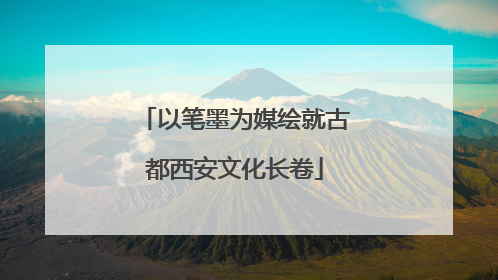 以笔墨为媒绘就古都西安文化长卷