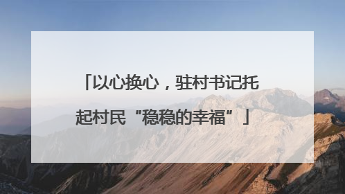 以心换心，驻村书记托起村民“稳稳的幸福”