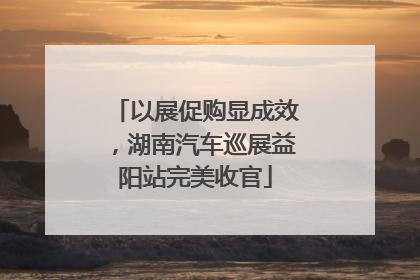 以展促购显成效，湖南汽车巡展益阳站完美收官