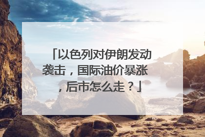 以色列对伊朗发动袭击，国际油价暴涨，后市怎么走？