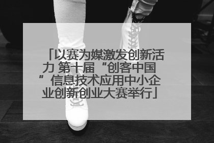 以赛为媒激发创新活力 第十届“创客中国”信息技术应用中小企业创新创业大赛举行