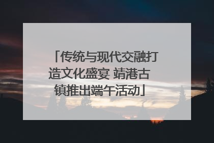 传统与现代交融打造文化盛宴 靖港古镇推出端午活动