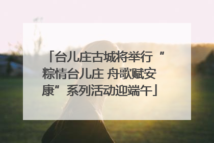 台儿庄古城将举行“粽情台儿庄 舟歌赋安康”系列活动迎端午