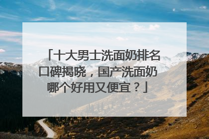 十大男士洗面奶排名口碑揭晓，国产洗面奶哪个好用又便宜？