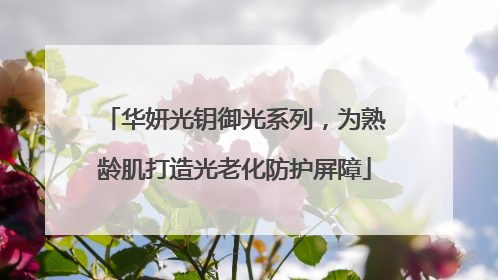 华妍光钥御光系列，为熟龄肌打造光老化防护屏障
