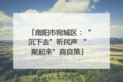 南阳市宛城区：“沉下去”听民声 “聚起来”商良策