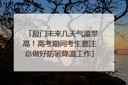 厦门未来几天气温攀高！高考期间考生要注意做好防暑降温工作