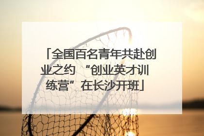 全国百名青年共赴创业之约 “创业英才训练营”在长沙开班