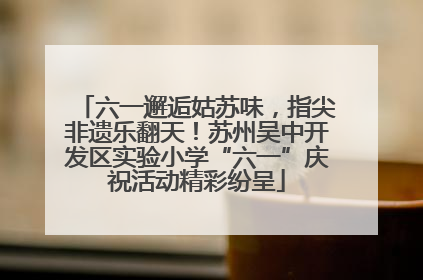 六一邂逅姑苏味，指尖非遗乐翻天！苏州吴中开发区实验小学“六一”庆祝活动精彩纷呈